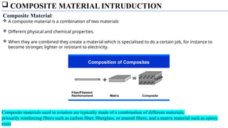  COMPOSITE MATERIAL INTRUDUCTION
Composite Material:
 A composite material is a combination of two materials
 Different physical and chemical properties.
 When they are combined they create a material which is specialised to do a certain job, for instance to
become stronger, lighter or resistant to electricity.
Composite materials used in aviation are typically made of a combination of different materials,
primarily reinforcing fibers such as carbon fiber, fiberglass, or aramid fibers, and a matrix material such as epoxy
resin
 