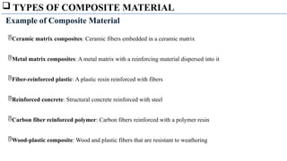  TYPES OF COMPOSITE MATERIAL
Ceramic matrix composites: Ceramic fibers embedded in a ceramic matrix
Metal matrix composites: A metal matrix with a reinforcing material dispersed into it
Fiber-reinforced plastic: A plastic resin reinforced with fibers
Reinforced concrete: Structural concrete reinforced with steel
Carbon fiber reinforced polymer: Carbon fibers reinforced with a polymer resin
Wood-plastic composite: Wood and plastic fibers that are resistant to weathering
Example of Composite Material
 