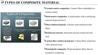  TYPES OF COMPOSITE MATERIAL
Ceramic matrix composites: Ceramic fibers embedded in a
ceramic matrix
Metal matrix composites: A metal matrix with a reinforcing
material dispersed into it
Fiber-reinforced plastic: A plastic resin reinforced with
fibers
Reinforced concrete: Structural concrete reinforced with
steel
Carbon fiber reinforced polymer: Carbon fibers reinforced
with a polymer resin
Wood-plastic composite: Wood and plastic fibers that are
resistant to weathering
 