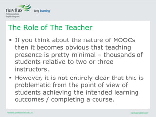 navitas-professional.edu.au navitasenglish.com
 If you think about the nature of MOOCs
then it becomes obvious that teaching
presence is pretty minimal – thousands of
students relative to two or three
instructors.
 However, it is not entirely clear that this is
problematic from the point of view of
students achieving the intended learning
outcomes / completing a course.
The Role of The Teacher
 