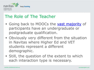navitas-professional.edu.au navitasenglish.com
 Going back to MOOCs the vast majority of
participants have an undergraduate or
postgraduate qualification.
 Obviously very different from the situation
in Navitas where Higher Ed and VET
students represent a different
demographic.
 Still, the question of the extent to which
each interaction type is necessary.
The Role of The Teacher
 