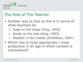 navitas-professional.edu.au navitasenglish.com
 Another way to look at this is in terms of
what teachers do:
 Sage on the stage (King, 1993)
 Guide on the side (King, 1993)
 Meddler in the middle (McWilliam, 2007)
 Which role is most appropriate / most
productive in an age in which content is
everywhere?
The Role of The Teacher
 