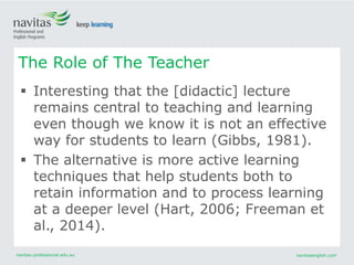 navitas-professional.edu.au navitasenglish.com
 Interesting that the [didactic] lecture
remains central to teaching and learning
even though we know it is not an effective
way for students to learn (Gibbs, 1981).
 The alternative is more active learning
techniques that help students both to
retain information and to process learning
at a deeper level (Hart, 2006; Freeman et
al., 2014).
The Role of The Teacher
 