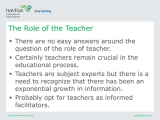 navitas-professional.edu.au navitasenglish.com
 There are no easy answers around the
question of the role of teacher.
 Certainly teachers remain crucial in the
educational process.
 Teachers are subject experts but there is a
need to recognize that there has been an
exponential growth in information.
 Probably opt for teachers as informed
facilitators.
The Role of the Teacher
 