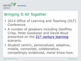 navitas-professional.edu.au navitasenglish.com
 2014 Office of Learning and Teaching (OLT)
Conference.
 A number of speakers including Geoffrey
Crisp, Peter Goodyear and David Boud
presented on the 21st century learning
scenario.
 Student centric, personalized, adaptive,
mobile, connected, collaborative,
compellingly evidenced, moral know-how.
Bringing It All Together
 