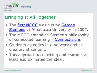 navitas-professional.edu.au navitasenglish.com
 The first MOOC was run by George
Siemens at Athabasca University in 2007.
 The MOOC embodied Siemen’s philosophy
of connected learning – Connectivism.
 Students as nodes in a network and co-
creators of content.
 This approach to teaching and learning at
least approximates the ideal.
Bringing It All Together
 