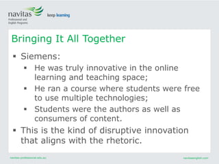 navitas-professional.edu.au navitasenglish.com
 Siemens:
 He was truly innovative in the online
learning and teaching space;
 He ran a course where students were free
to use multiple technologies;
 Students were the authors as well as
consumers of content.
 This is the kind of disruptive innovation
that aligns with the rhetoric.
Bringing It All Together
 