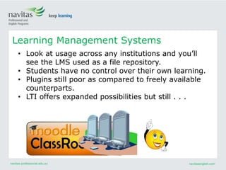 navitas-professional.edu.au navitasenglish.com
Learning Management Systems
• Look at usage across any institutions and you’ll
see the LMS used as a file repository.
• Students have no control over their own learning.
• Plugins still poor as compared to freely available
counterparts.
• LTI offers expanded possibilities but still . . .
 