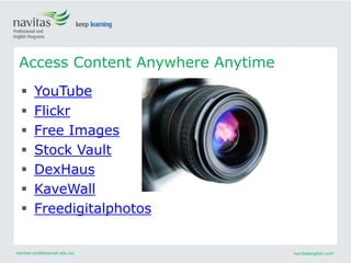 navitas-professional.edu.au navitasenglish.com
Access Content Anywhere Anytime
 YouTube
 Flickr
 Free Images
 Stock Vault
 DexHaus
 KaveWall
 Freedigitalphotos
 