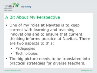 navitas-professional.edu.au navitasenglish.com
A Bit About My Perspective
 One of my roles at Navitas is to keep
current with learning and teaching
innovations and to ensure that current
thinking informs practice at Navitas. There
are two aspects to this:
 Pedagogies
 Technologies
 The big picture needs to be translated into
practical strategies for diverse teachers.
 