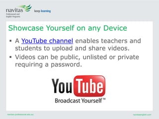 navitas-professional.edu.au navitasenglish.com
 A YouTube channel enables teachers and
students to upload and share videos.
 Videos can be public, unlisted or private
requiring a password.
Showcase Yourself on any Device
 