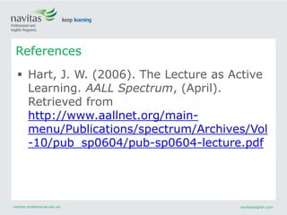navitas-professional.edu.au navitasenglish.com
References
 Hart, J. W. (2006). The Lecture as Active
Learning. AALL Spectrum, (April).
Retrieved from
http://www.aallnet.org/main-
menu/Publications/spectrum/Archives/Vol
-10/pub_sp0604/pub-sp0604-lecture.pdf
 