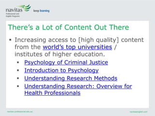 navitas-professional.edu.au navitasenglish.com
 Increasing access to [high quality] content
from the world’s top universities /
institutes of higher education.
 Psychology of Criminal Justice
 Introduction to Psychology
 Understanding Research Methods
 Understanding Research: Overview for
Health Professionals
There’s a Lot of Content Out There
 