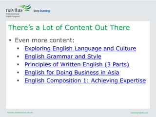 navitas-professional.edu.au navitasenglish.com
 Even more content:
 Exploring English Language and Culture
 English Grammar and Style
 Principles of Written English (3 Parts)
 English for Doing Business in Asia
 English Composition 1: Achieving Expertise
There’s a Lot of Content Out There
 