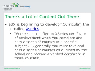 navitas-professional.edu.au navitasenglish.com
 edX is beginning to develop “Curricula”, the
so called Xseries:
 “Some schools offer an XSeries certificate
of achievement when you complete and
pass a series of courses in a specific
subject . . . generally you must take and
pass a series of courses as outlined by the
school and receive a verified certificate in
those courses”.
There’s a Lot of Content Out There
 
