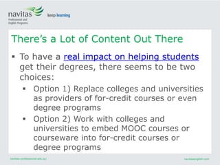 navitas-professional.edu.au navitasenglish.com
 To have a real impact on helping students
get their degrees, there seems to be two
choices:
 Option 1) Replace colleges and universities
as providers of for-credit courses or even
degree programs
 Option 2) Work with colleges and
universities to embed MOOC courses or
courseware into for-credit courses or
degree programs
There’s a Lot of Content Out There
 