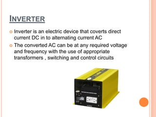INVERTER
 Inverter is an electric device that coverts direct
current DC in to alternating current AC
 The converted AC can be at any required voltage
and frequency with the use of appropriate
transformers , switching and control circuits
 