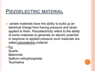 PIEZOELECTRIC MATERIAL
 certain materials have the ability to build up an
electrical charge from having pressure and strain
applied to them. Piezoelectricity refers to the ability
of some materials to generate an electric potential
in response to applied pressure such materials are
called piezoelectric material
 Eg:
Quartz
Belemnite
Gallium orthophosphate
Tourmaline
 