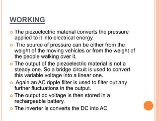 WORKING
 The piezoelectric material converts the pressure
applied to it into electrical energy.
 The source of pressure can be either from the
weight of the moving vehicles or from the weight of
the people walking over it.
 The output of the piezoelectric material is not a
steady one. So a bridge circuit is used to convert
this variable voltage into a linear one.
 Again an AC ripple filter is used to filter out any
further fluctuations in the output.
 The output dc voltage is then stored in a
rechargeable battery.
 The inverter is converts the DC into AC
 
