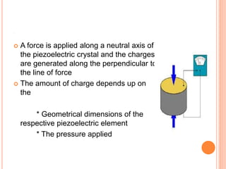 .
 A force is applied along a neutral axis of
the piezoelectric crystal and the charges
are generated along the perpendicular to
the line of force
 The amount of charge depends up on
the
* Geometrical dimensions of the
respective piezoelectric element
* The pressure applied
 