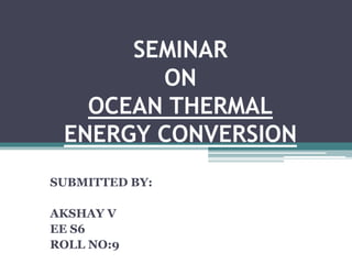 SEMINAR
ON
OCEAN THERMAL
ENERGY CONVERSION
SUBMITTED BY:
AKSHAY V
EE S6
ROLL NO:9
 