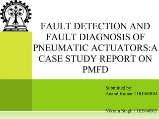 FAULT DETECTION AND
  FAULT DIAGNOSIS OF
PNEUMATIC ACTUATORS:A
 CASE STUDY REPORT ON
         PMFD
            Submitted by:
            Anand Kumar 11RE60R04


            Vikram Singh 11EE64R03
 