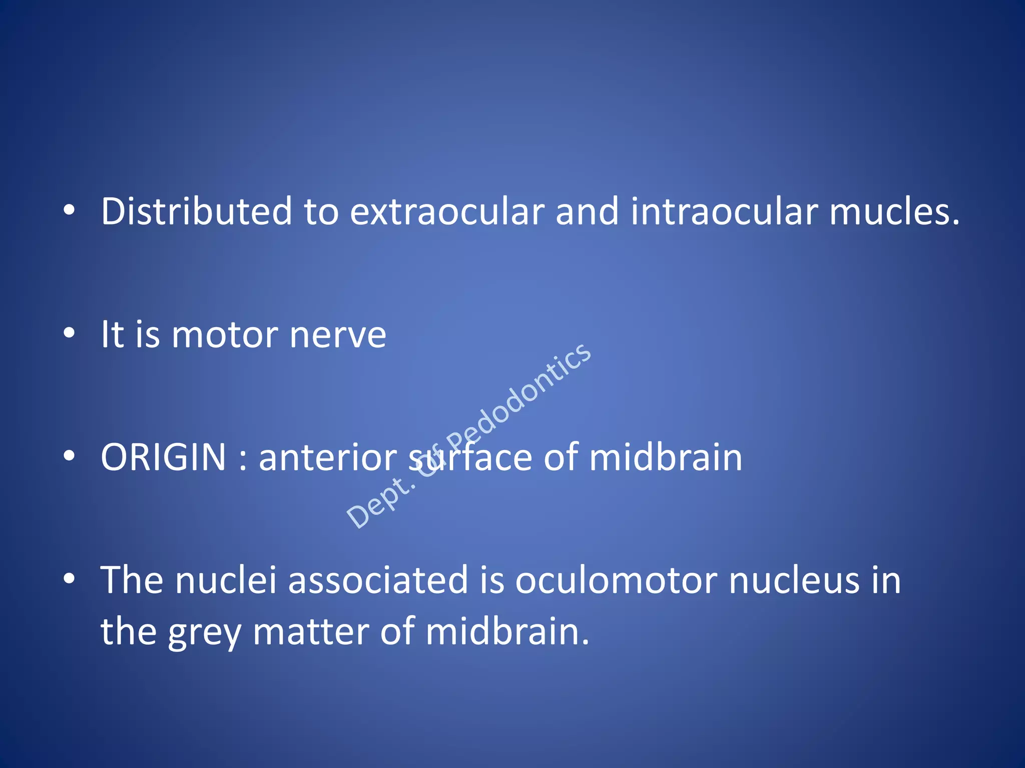 • Distributed to extraocular and intraocular mucles.
• It is motor nerve
• ORIGIN : anterior surface of midbrain
• The nuclei associated is oculomotor nucleus in
the grey matter of midbrain.
 