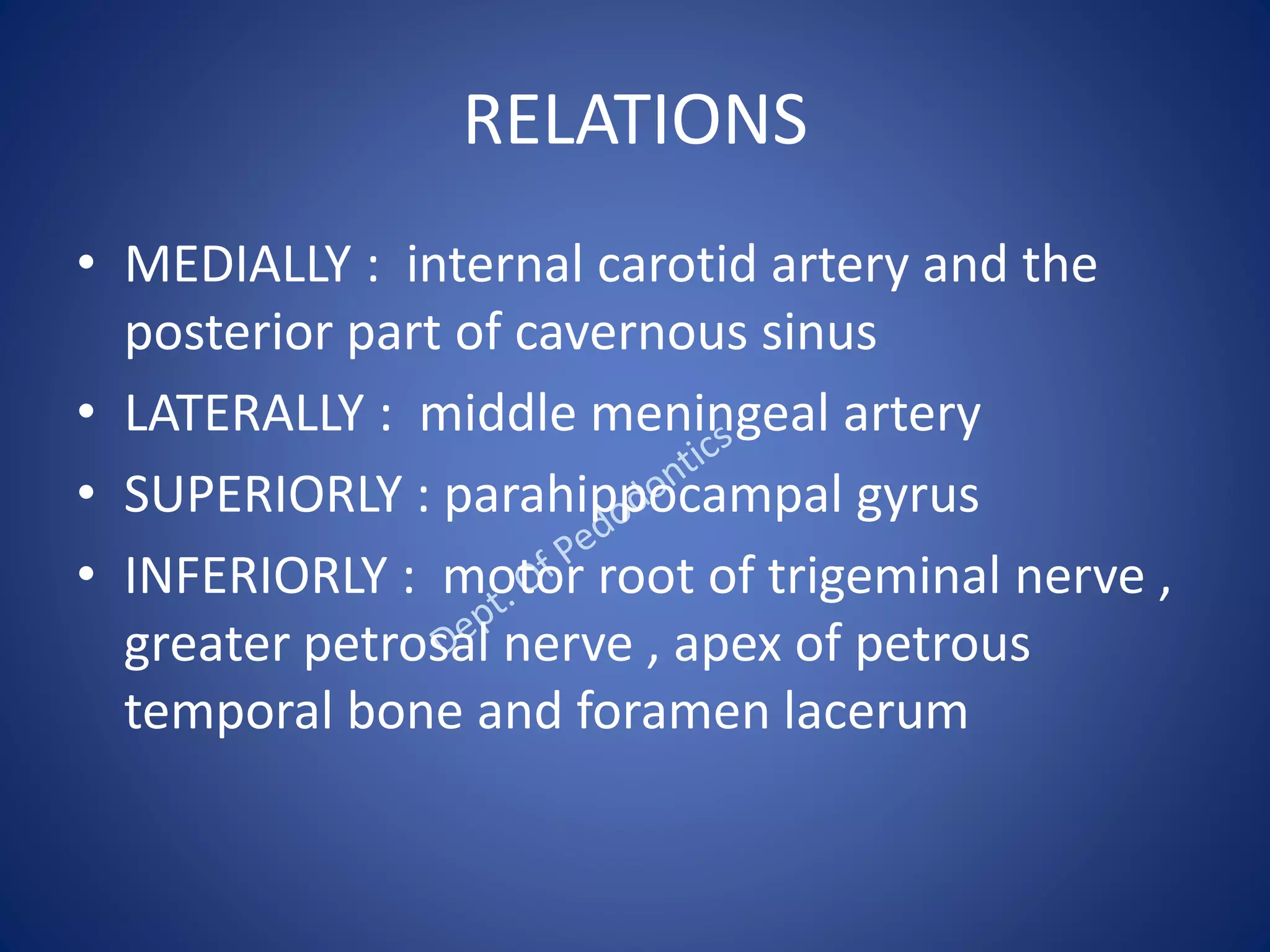 RELATIONS
• MEDIALLY : internal carotid artery and the
posterior part of cavernous sinus
• LATERALLY : middle meningeal artery
• SUPERIORLY : parahippocampal gyrus
• INFERIORLY : motor root of trigeminal nerve ,
greater petrosal nerve , apex of petrous
temporal bone and foramen lacerum
 