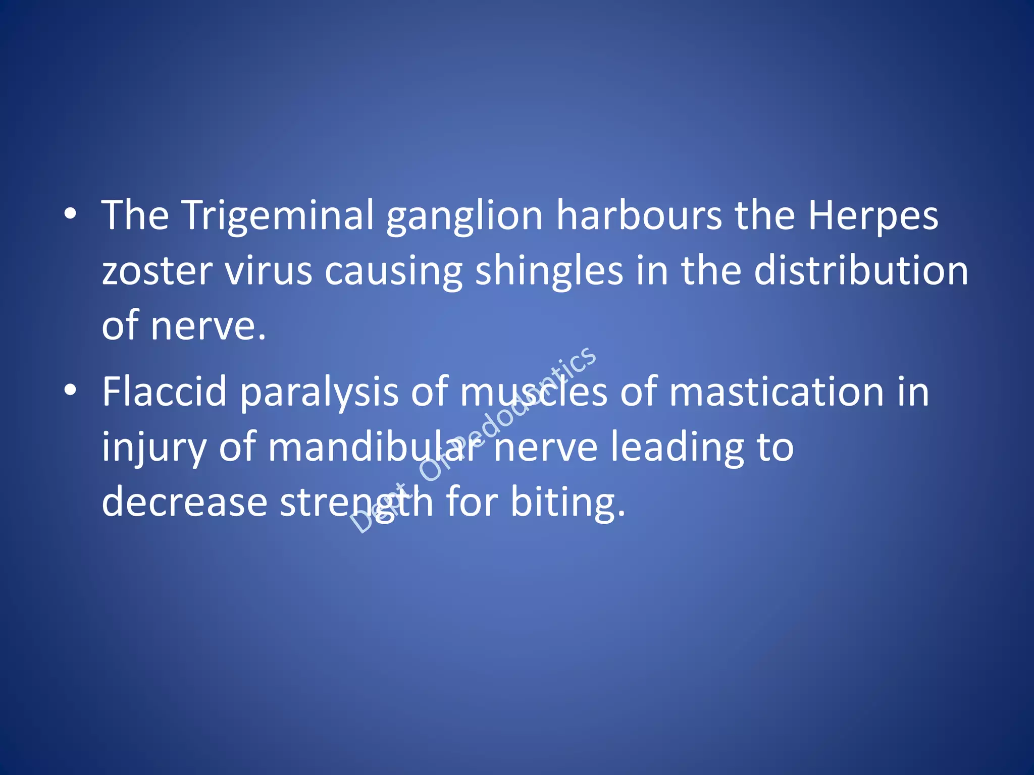 • The Trigeminal ganglion harbours the Herpes
zoster virus causing shingles in the distribution
of nerve.
• Flaccid paralysis of muscles of mastication in
injury of mandibular nerve leading to
decrease strength for biting.
 