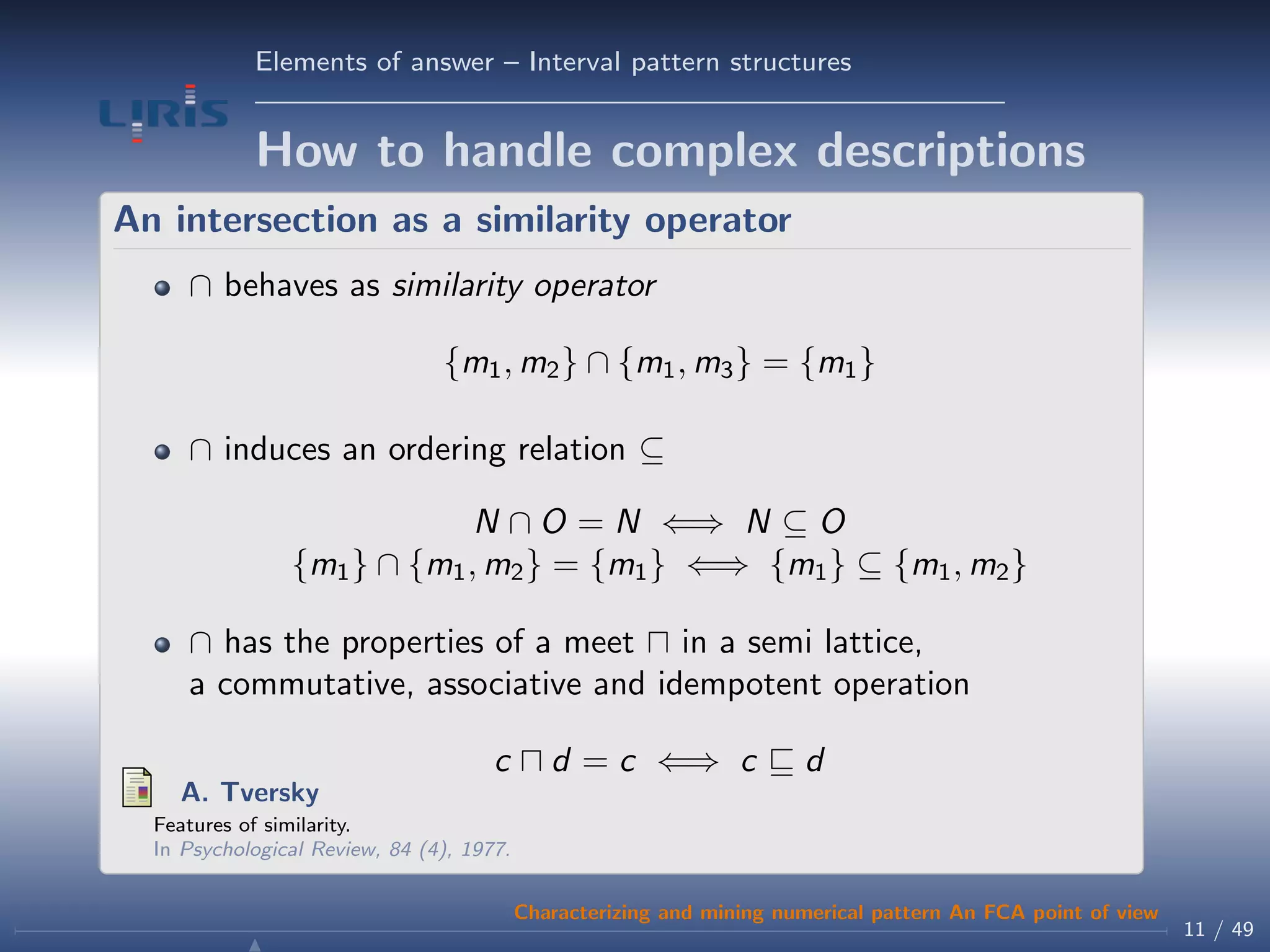 Elements of answer – Interval pattern structures
How to handle complex descriptions
An intersection as a similarity operator
∩ behaves as similarity operator
{m1, m2} ∩ {m1, m3} = {m1}
∩ induces an ordering relation ⊆
N ∩ O = N ⇐⇒ N ⊆ O
{m1} ∩ {m1, m2} = {m1} ⇐⇒ {m1} ⊆ {m1, m2}
∩ has the properties of a meet in a semi lattice,
a commutative, associative and idempotent operation
c d = c ⇐⇒ c d
A. Tversky
Features of similarity.
In Psychological Review, 84 (4), 1977.
11 / 49
Characterizing and mining numerical pattern An FCA point of view
 