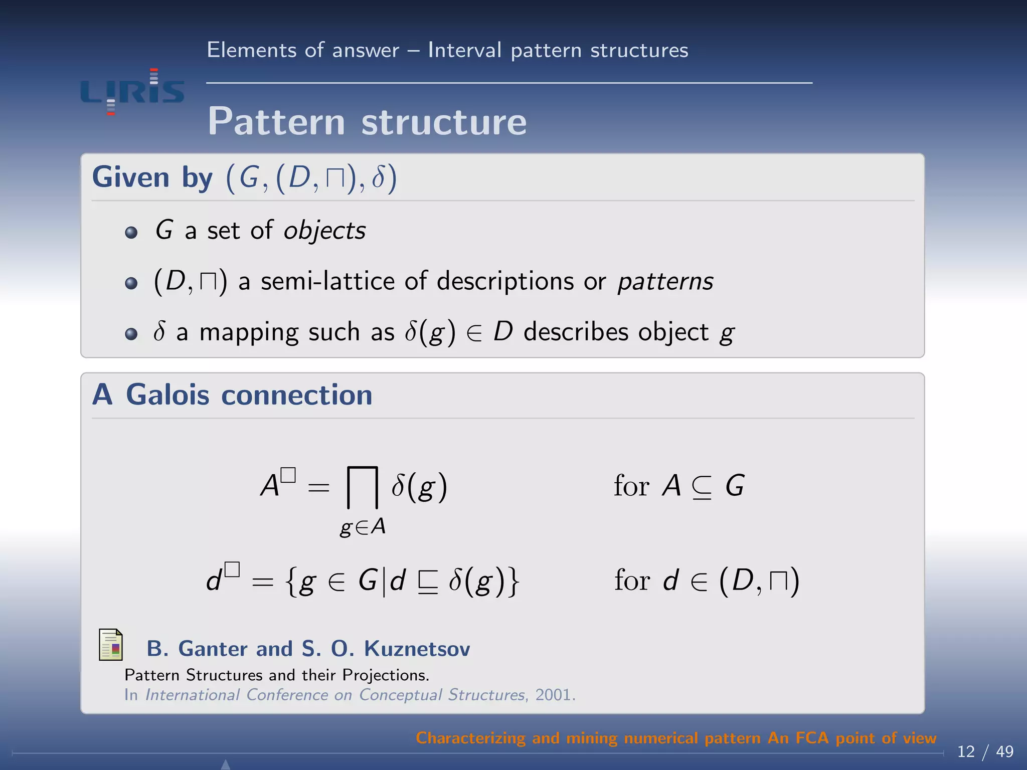 Elements of answer – Interval pattern structures
Pattern structure
Given by (G, (D, ), δ)
G a set of objects
(D, ) a semi-lattice of descriptions or patterns
δ a mapping such as δ(g) ∈ D describes object g
A Galois connection
A =
g∈A
δ(g) for A ⊆ G
d = {g ∈ G|d δ(g)} for d ∈ (D, )
B. Ganter and S. O. Kuznetsov
Pattern Structures and their Projections.
In International Conference on Conceptual Structures, 2001.
12 / 49
Characterizing and mining numerical pattern An FCA point of view
 