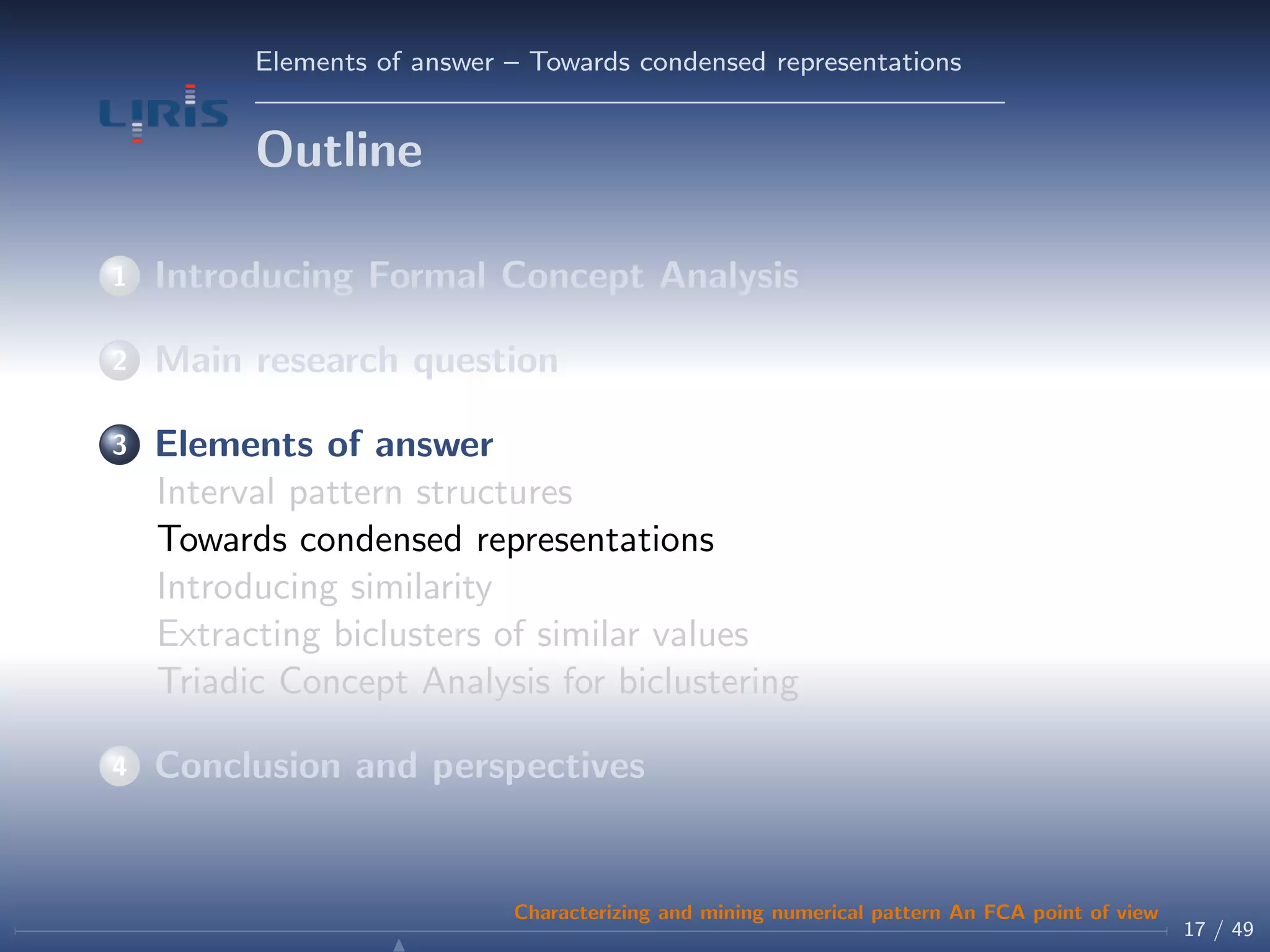 Elements of answer – Towards condensed representations
Outline
1 Introducing Formal Concept Analysis
2 Main research question
3 Elements of answer
Interval pattern structures
Towards condensed representations
Introducing similarity
Extracting biclusters of similar values
Triadic Concept Analysis for biclustering
4 Conclusion and perspectives
17 / 49
Characterizing and mining numerical pattern An FCA point of view
 
