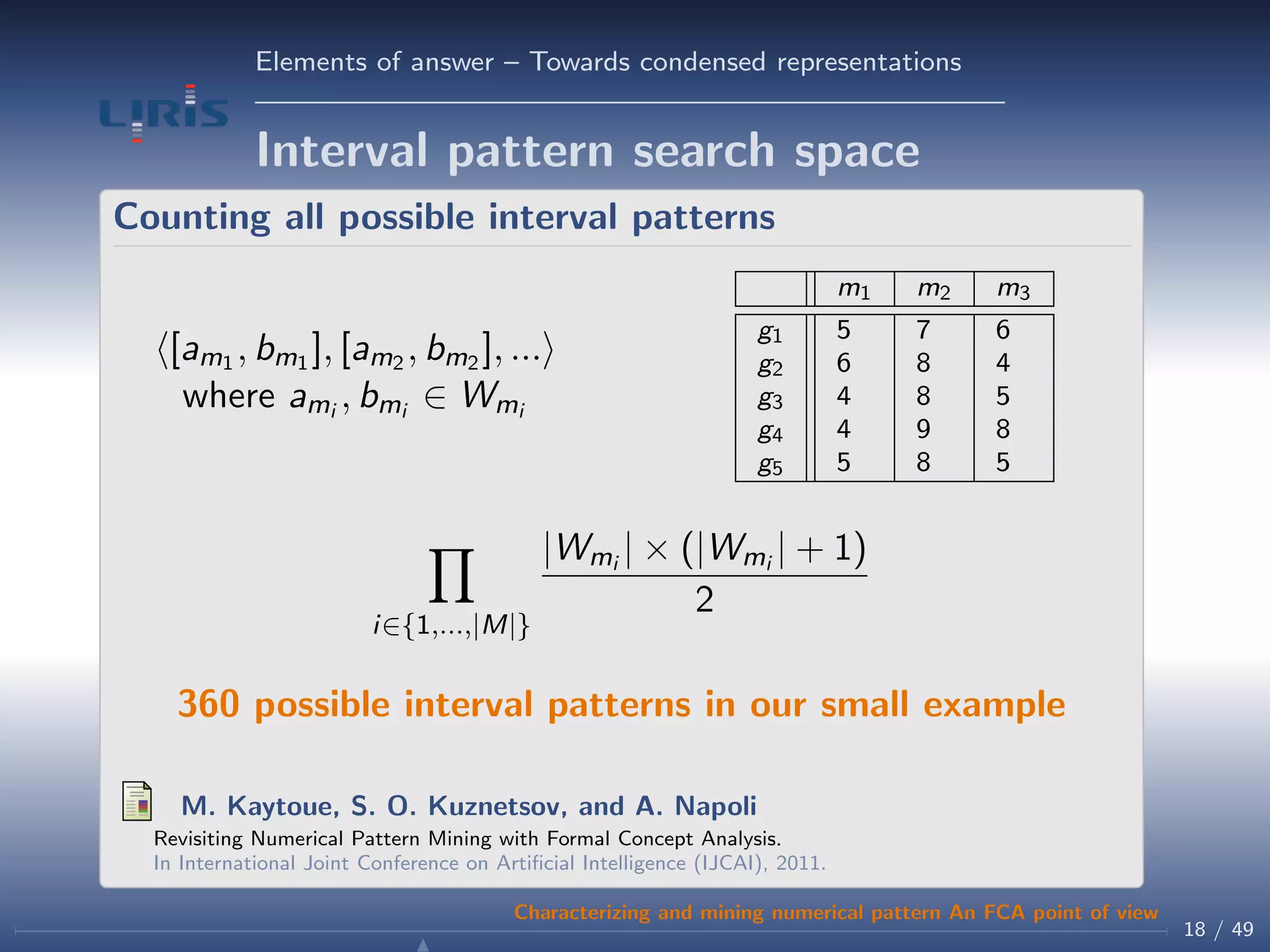 Elements of answer – Towards condensed representations
Interval pattern search space
Counting all possible interval patterns
[am1 , bm1 ], [am2 , bm2 ], ...
where ami , bmi ∈ Wmi
m1 m2 m3
g1 5 7 6
g2 6 8 4
g3 4 8 5
g4 4 9 8
g5 5 8 5
i∈{1,...,|M|}
|Wmi | × (|Wmi | + 1)
2
360 possible interval patterns in our small example
M. Kaytoue, S. O. Kuznetsov, and A. Napoli
Revisiting Numerical Pattern Mining with Formal Concept Analysis.
In International Joint Conference on Artiﬁcial Intelligence (IJCAI), 2011.
18 / 49
Characterizing and mining numerical pattern An FCA point of view
 