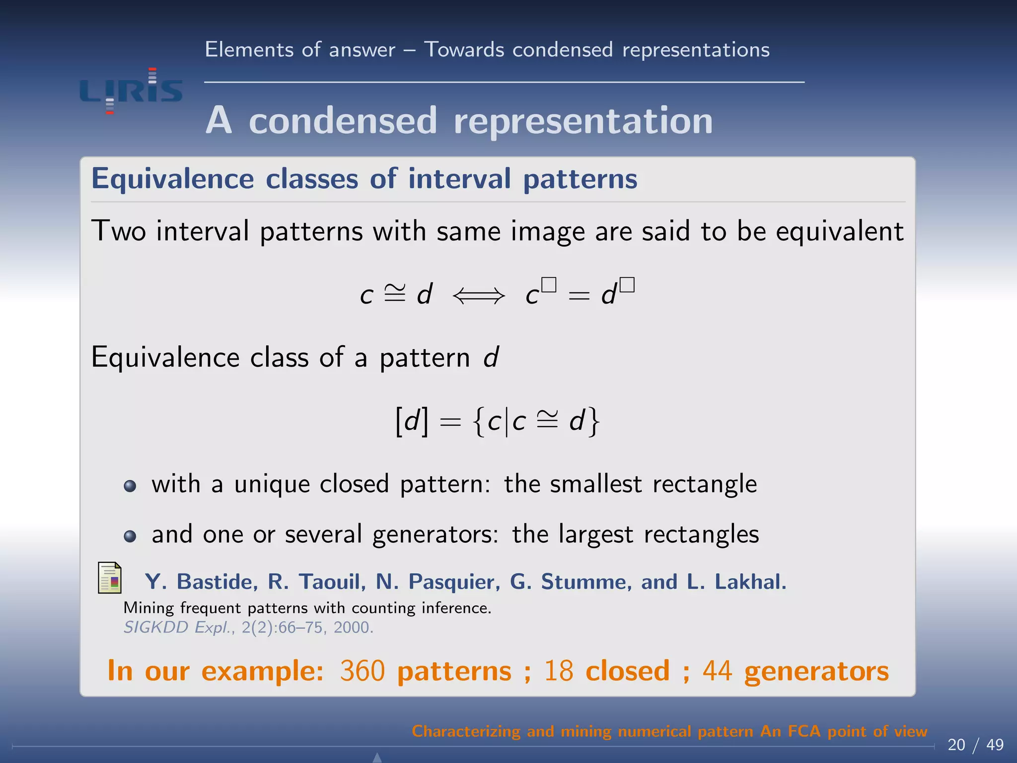 Elements of answer – Towards condensed representations
A condensed representation
Equivalence classes of interval patterns
Two interval patterns with same image are said to be equivalent
c ∼= d ⇐⇒ c = d
Equivalence class of a pattern d
[d] = {c|c ∼= d}
with a unique closed pattern: the smallest rectangle
and one or several generators: the largest rectangles
Y. Bastide, R. Taouil, N. Pasquier, G. Stumme, and L. Lakhal.
Mining frequent patterns with counting inference.
SIGKDD Expl., 2(2):66–75, 2000.
In our example: 360 patterns ; 18 closed ; 44 generators
20 / 49
Characterizing and mining numerical pattern An FCA point of view
 