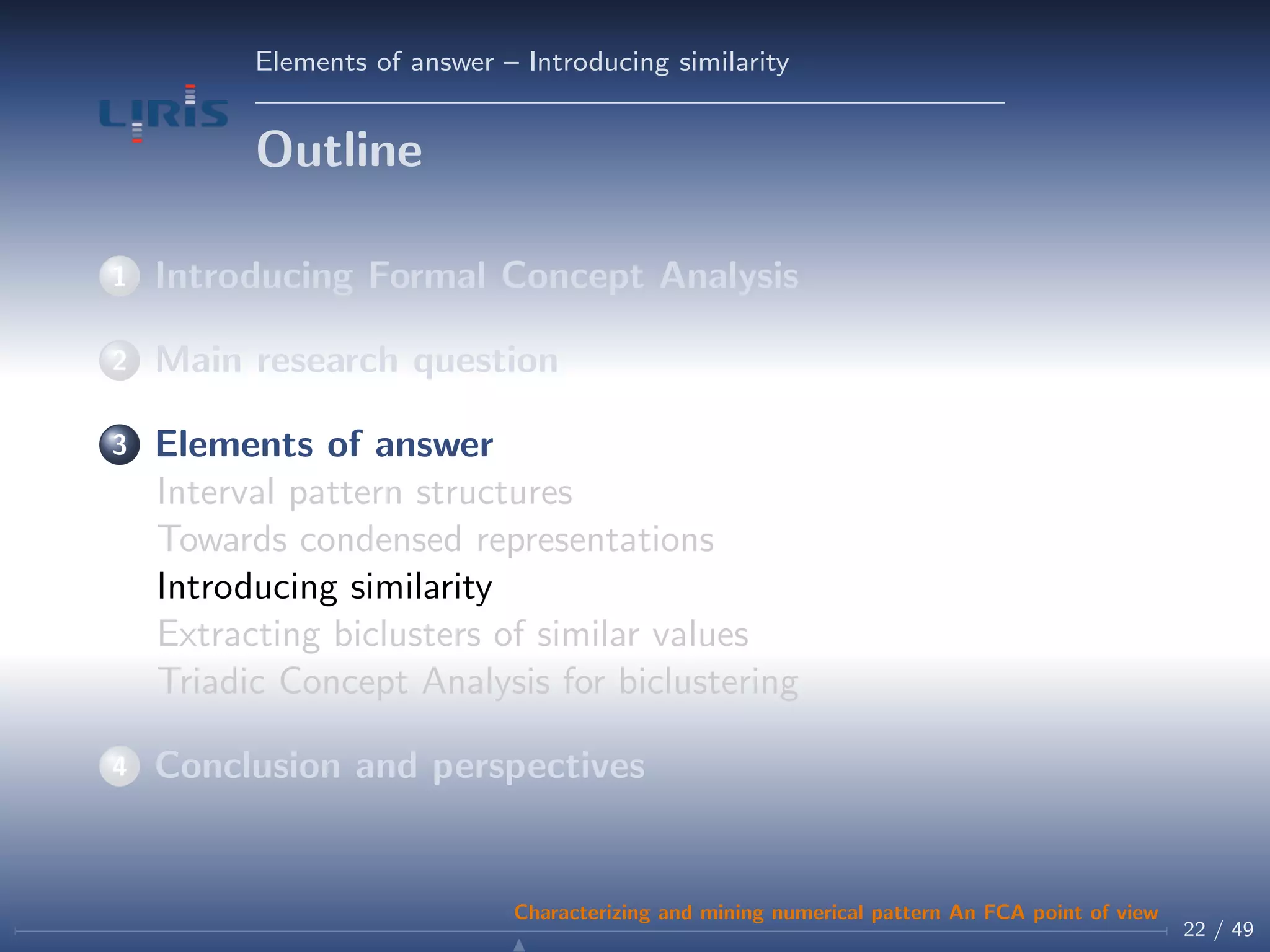 Elements of answer – Introducing similarity
Outline
1 Introducing Formal Concept Analysis
2 Main research question
3 Elements of answer
Interval pattern structures
Towards condensed representations
Introducing similarity
Extracting biclusters of similar values
Triadic Concept Analysis for biclustering
4 Conclusion and perspectives
22 / 49
Characterizing and mining numerical pattern An FCA point of view
 