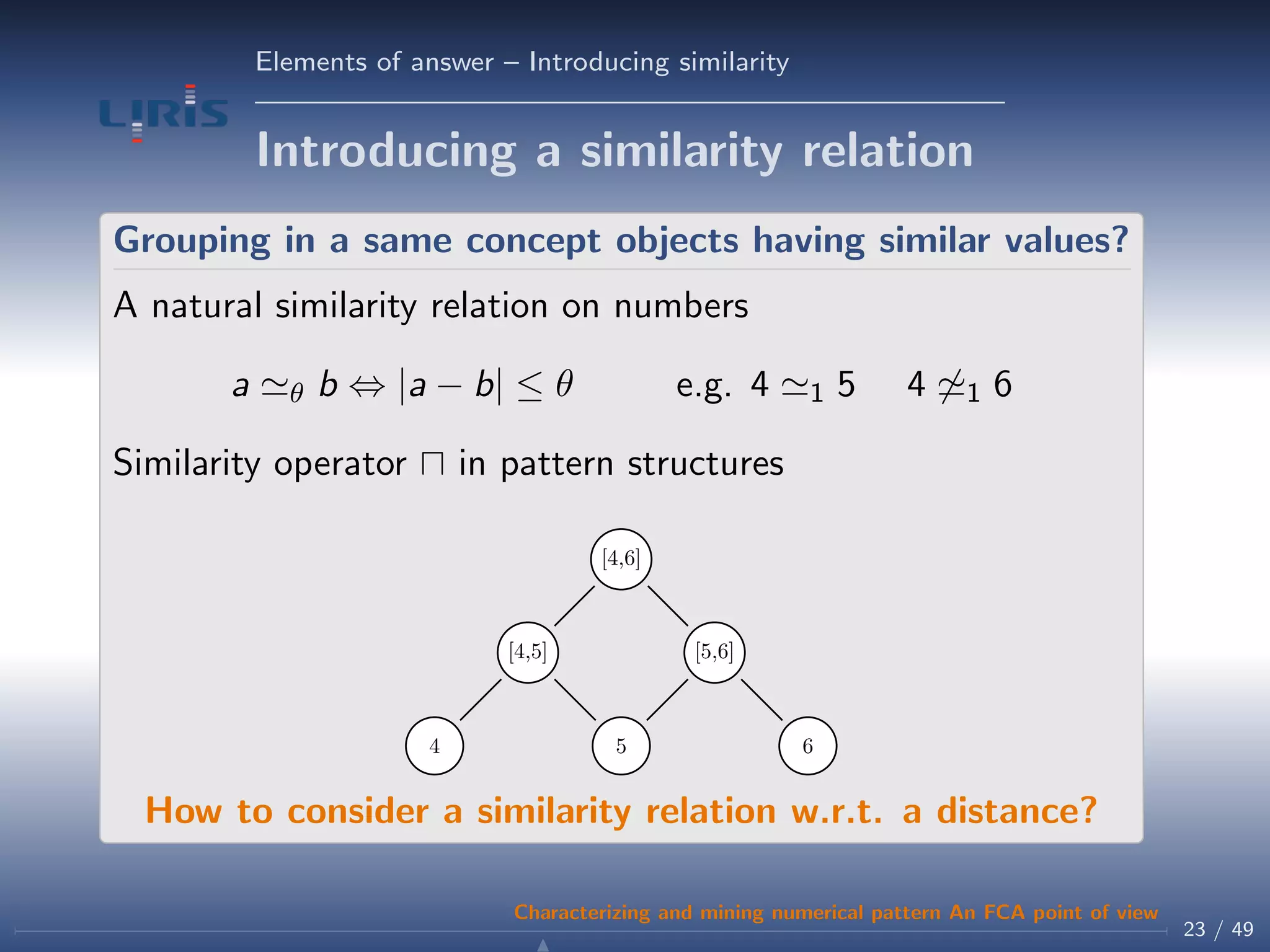 Elements of answer – Introducing similarity
Introducing a similarity relation
Grouping in a same concept objects having similar values?
A natural similarity relation on numbers
a θ b ⇔ |a − b| ≤ θ e.g. 4 1 5 4 1 6
Similarity operator in pattern structures
4 5 6
[4,5] [5,6]
[4,6]
How to consider a similarity relation w.r.t. a distance?
23 / 49
Characterizing and mining numerical pattern An FCA point of view
 