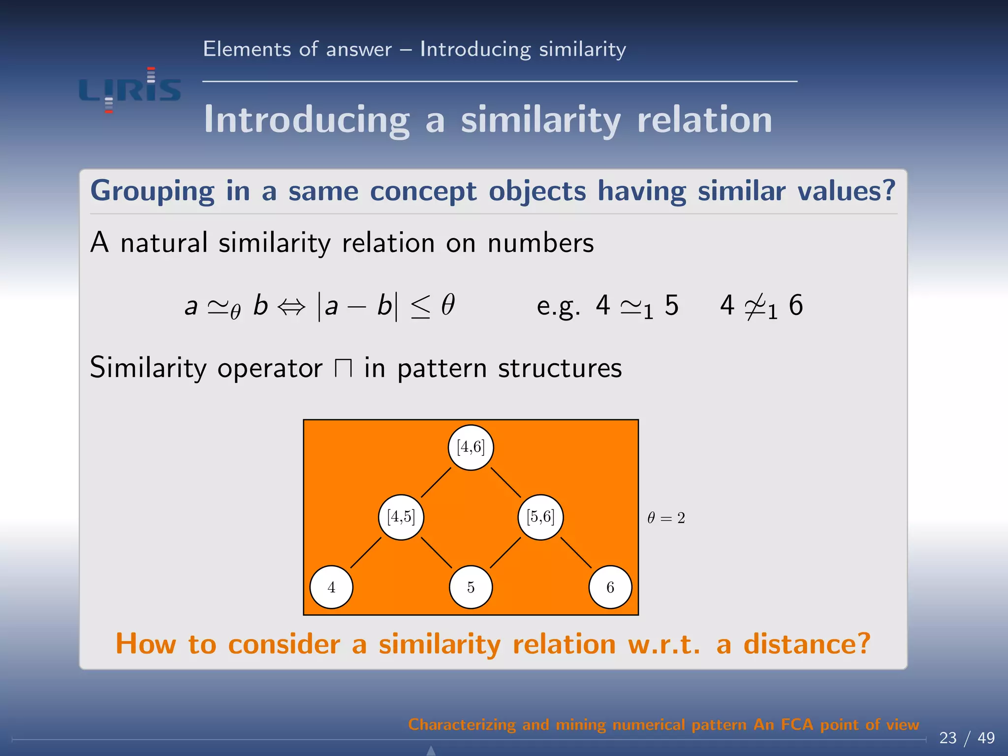 Elements of answer – Introducing similarity
Introducing a similarity relation
Grouping in a same concept objects having similar values?
A natural similarity relation on numbers
a θ b ⇔ |a − b| ≤ θ e.g. 4 1 5 4 1 6
Similarity operator in pattern structures
θ = 2
4 5 6
[4,5] [5,6]
[4,6]
How to consider a similarity relation w.r.t. a distance?
23 / 49
Characterizing and mining numerical pattern An FCA point of view
 