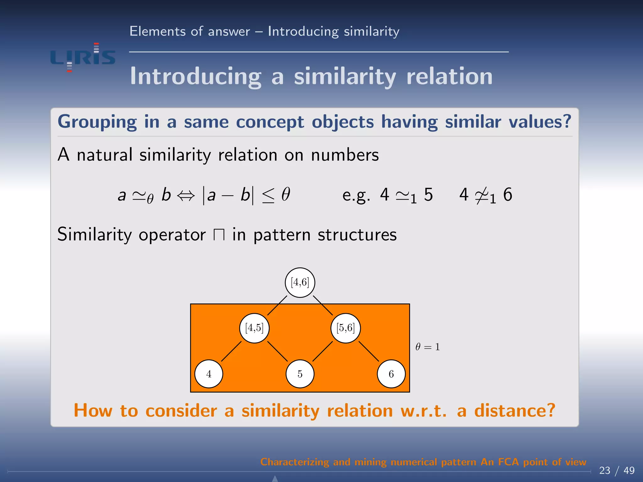 Elements of answer – Introducing similarity
Introducing a similarity relation
Grouping in a same concept objects having similar values?
A natural similarity relation on numbers
a θ b ⇔ |a − b| ≤ θ e.g. 4 1 5 4 1 6
Similarity operator in pattern structures
θ = 1
4 5 6
[4,5] [5,6]
[4,6]
How to consider a similarity relation w.r.t. a distance?
23 / 49
Characterizing and mining numerical pattern An FCA point of view
 
