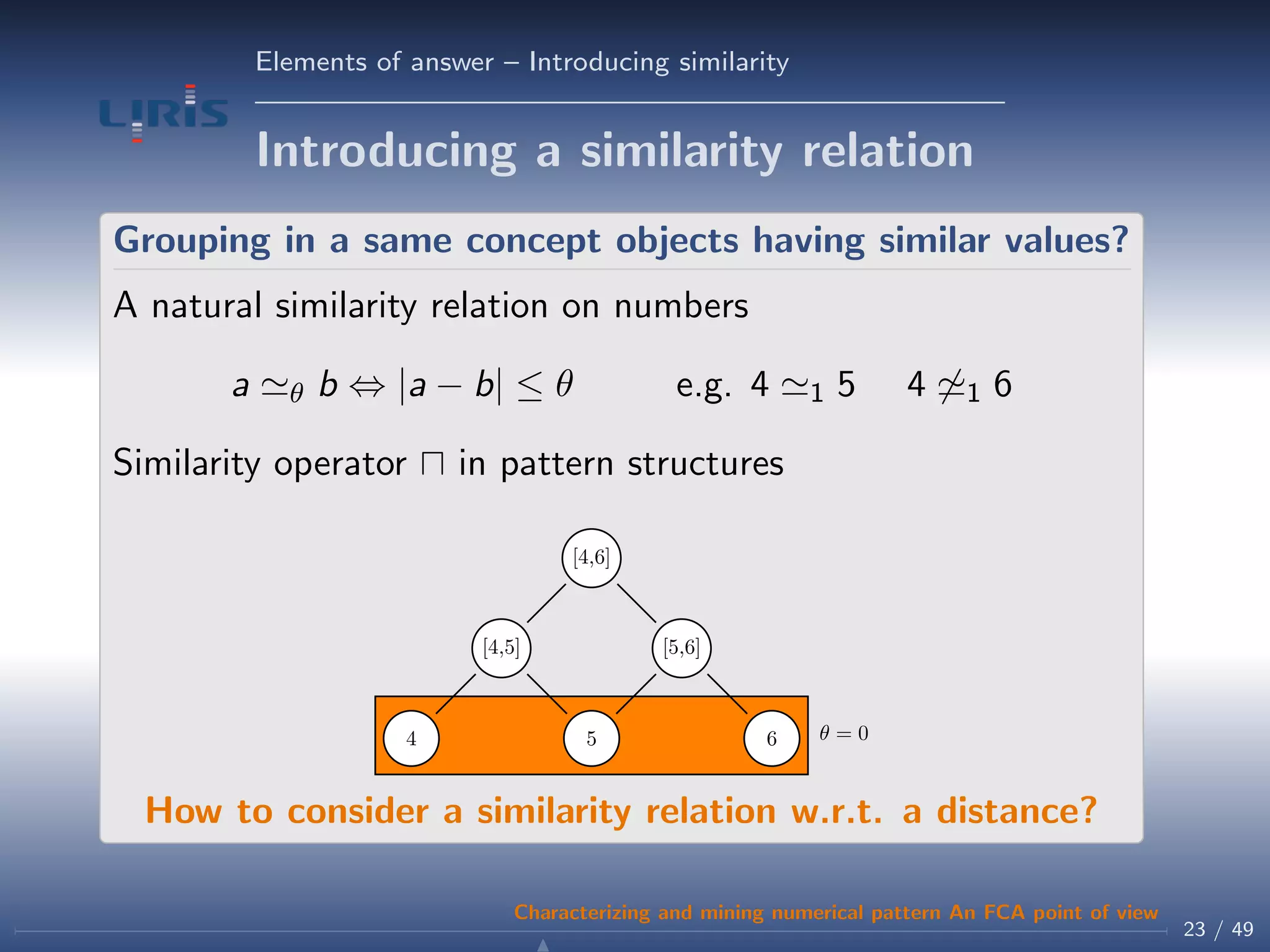 Elements of answer – Introducing similarity
Introducing a similarity relation
Grouping in a same concept objects having similar values?
A natural similarity relation on numbers
a θ b ⇔ |a − b| ≤ θ e.g. 4 1 5 4 1 6
Similarity operator in pattern structures
θ = 04 5 6
[4,5] [5,6]
[4,6]
How to consider a similarity relation w.r.t. a distance?
23 / 49
Characterizing and mining numerical pattern An FCA point of view
 