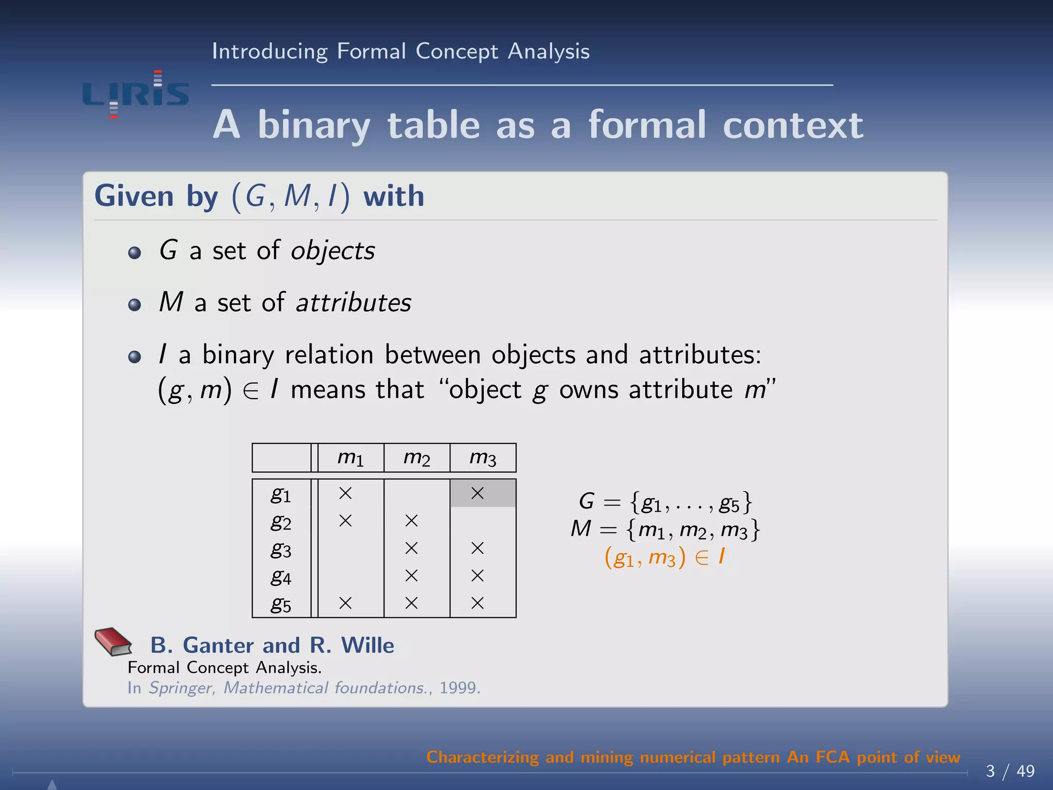 Introducing Formal Concept Analysis
A binary table as a formal context
Given by (G, M, I) with
G a set of objects
M a set of attributes
I a binary relation between objects and attributes:
(g, m) ∈ I means that “object g owns attribute m”
m1 m2 m3
g1 × ×
g2 × ×
g3 × ×
g4 × ×
g5 × × ×
G = {g1, . . . , g5}
M = {m1, m2, m3}
(g1, m3) ∈ I
B. Ganter and R. Wille
Formal Concept Analysis.
In Springer, Mathematical foundations., 1999.
3 / 49
Characterizing and mining numerical pattern An FCA point of view
 