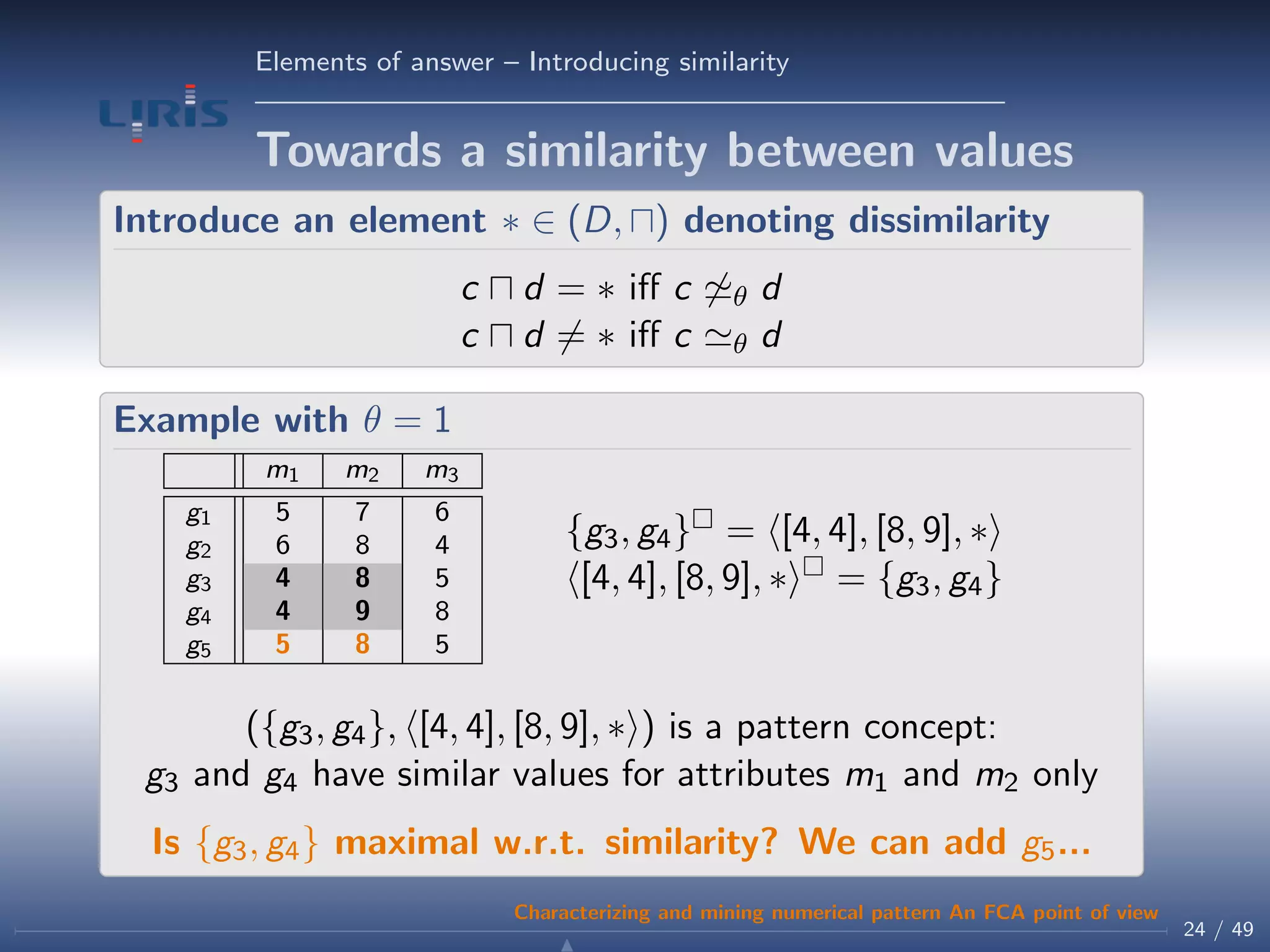 Elements of answer – Introducing similarity
Towards a similarity between values
Introduce an element ∗ ∈ (D, ) denoting dissimilarity
c d = ∗ iﬀ c θ d
c d = ∗ iﬀ c θ d
Example with θ = 1
m1 m2 m3
g1 5 7 6
g2 6 8 4
g3 4 8 5
g4 4 9 8
g5 5 8 5
{g3, g4} = [4, 4], [8, 9], ∗
[4, 4], [8, 9], ∗ = {g3, g4}
({g3, g4}, [4, 4], [8, 9], ∗ ) is a pattern concept:
g3 and g4 have similar values for attributes m1 and m2 only
Is {g3, g4} maximal w.r.t. similarity? We can add g5...
24 / 49
Characterizing and mining numerical pattern An FCA point of view
 