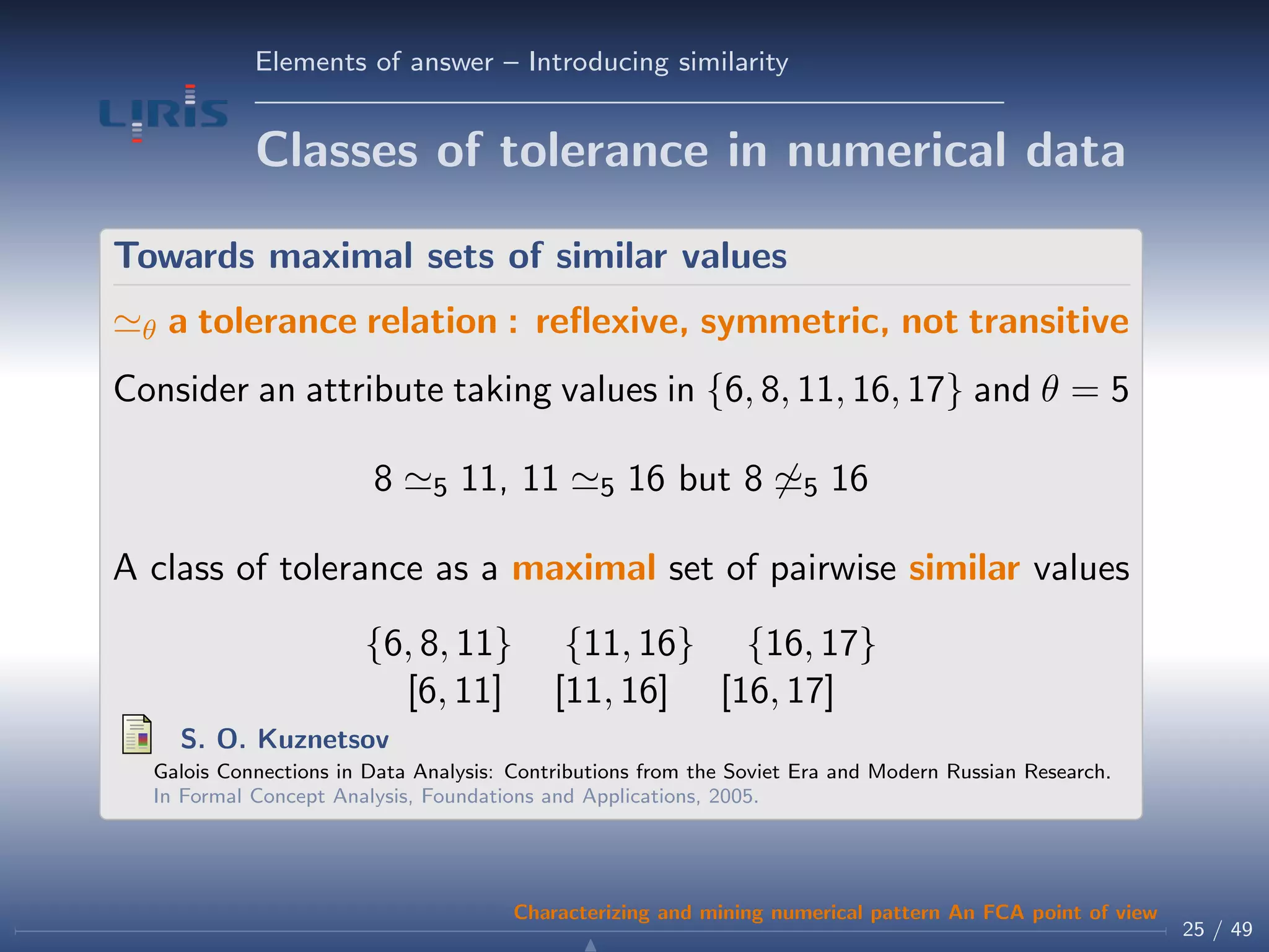 Elements of answer – Introducing similarity
Classes of tolerance in numerical data
Towards maximal sets of similar values
θ a tolerance relation : reﬂexive, symmetric, not transitive
Consider an attribute taking values in {6, 8, 11, 16, 17} and θ = 5
8 5 11, 11 5 16 but 8 5 16
A class of tolerance as a maximal set of pairwise similar values
{6, 8, 11} {11, 16} {16, 17}
[6, 11] [11, 16] [16, 17]
S. O. Kuznetsov
Galois Connections in Data Analysis: Contributions from the Soviet Era and Modern Russian Research.
In Formal Concept Analysis, Foundations and Applications, 2005.
25 / 49
Characterizing and mining numerical pattern An FCA point of view
 