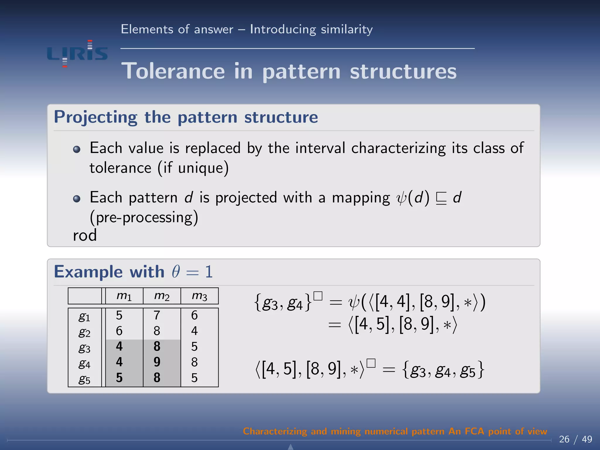 Elements of answer – Introducing similarity
Tolerance in pattern structures
Projecting the pattern structure
Each value is replaced by the interval characterizing its class of
tolerance (if unique)
Each pattern d is projected with a mapping ψ(d) d
(pre-processing)
rod
Example with θ = 1
m1 m2 m3
g1 5 7 6
g2 6 8 4
g3 4 8 5
g4 4 9 8
g5 5 8 5
{g3, g4} = ψ( [4, 4], [8, 9], ∗ )
= [4, 5], [8, 9], ∗
[4, 5], [8, 9], ∗ = {g3, g4, g5}
26 / 49
Characterizing and mining numerical pattern An FCA point of view
 