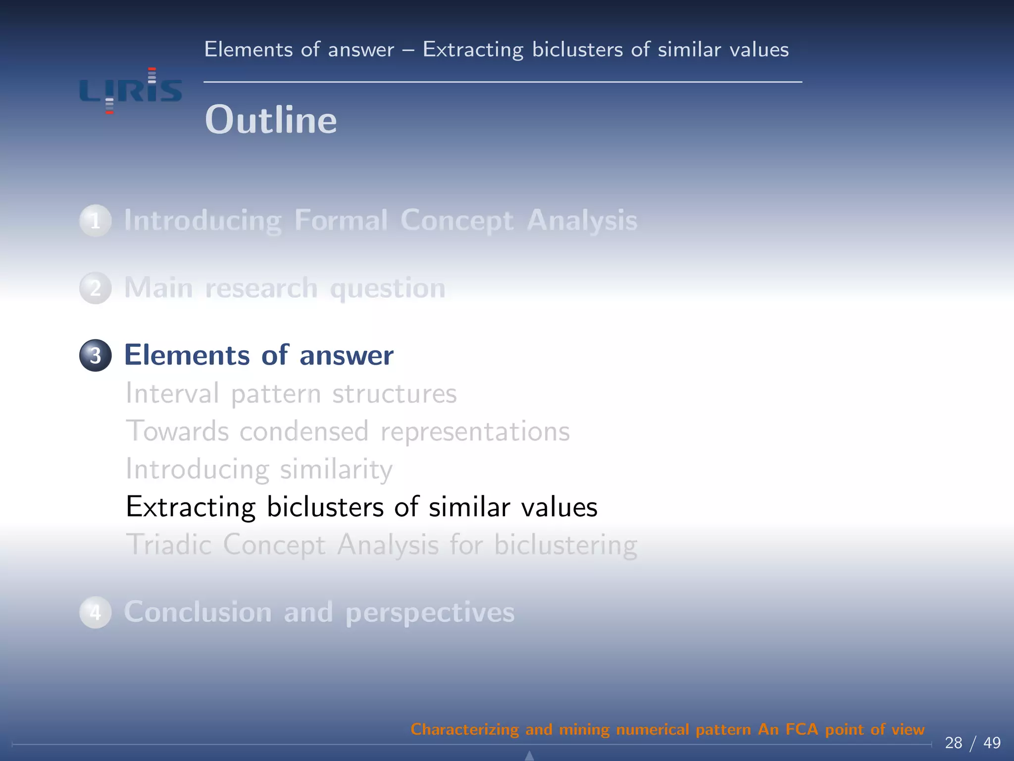 Elements of answer – Extracting biclusters of similar values
Outline
1 Introducing Formal Concept Analysis
2 Main research question
3 Elements of answer
Interval pattern structures
Towards condensed representations
Introducing similarity
Extracting biclusters of similar values
Triadic Concept Analysis for biclustering
4 Conclusion and perspectives
28 / 49
Characterizing and mining numerical pattern An FCA point of view
 