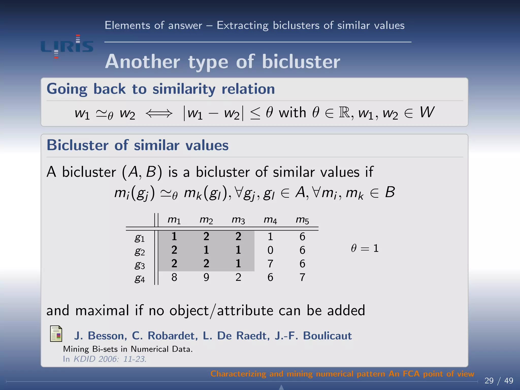 Elements of answer – Extracting biclusters of similar values
Another type of bicluster
Going back to similarity relation
w1 θ w2 ⇐⇒ |w1 − w2| ≤ θ with θ ∈ R, w1, w2 ∈ W
Bicluster of similar values
A bicluster (A, B) is a bicluster of similar values if
mi (gj ) θ mk(gl ), ∀gj , gl ∈ A, ∀mi , mk ∈ B
m1 m2 m3 m4 m5
g1 1 2 2 1 6
g2 2 1 1 0 6
g3 2 2 1 7 6
g4 8 9 2 6 7
θ = 1
and maximal if no object/attribute can be added
J. Besson, C. Robardet, L. De Raedt, J.-F. Boulicaut
Mining Bi-sets in Numerical Data.
In KDID 2006: 11-23.
29 / 49
Characterizing and mining numerical pattern An FCA point of view
 