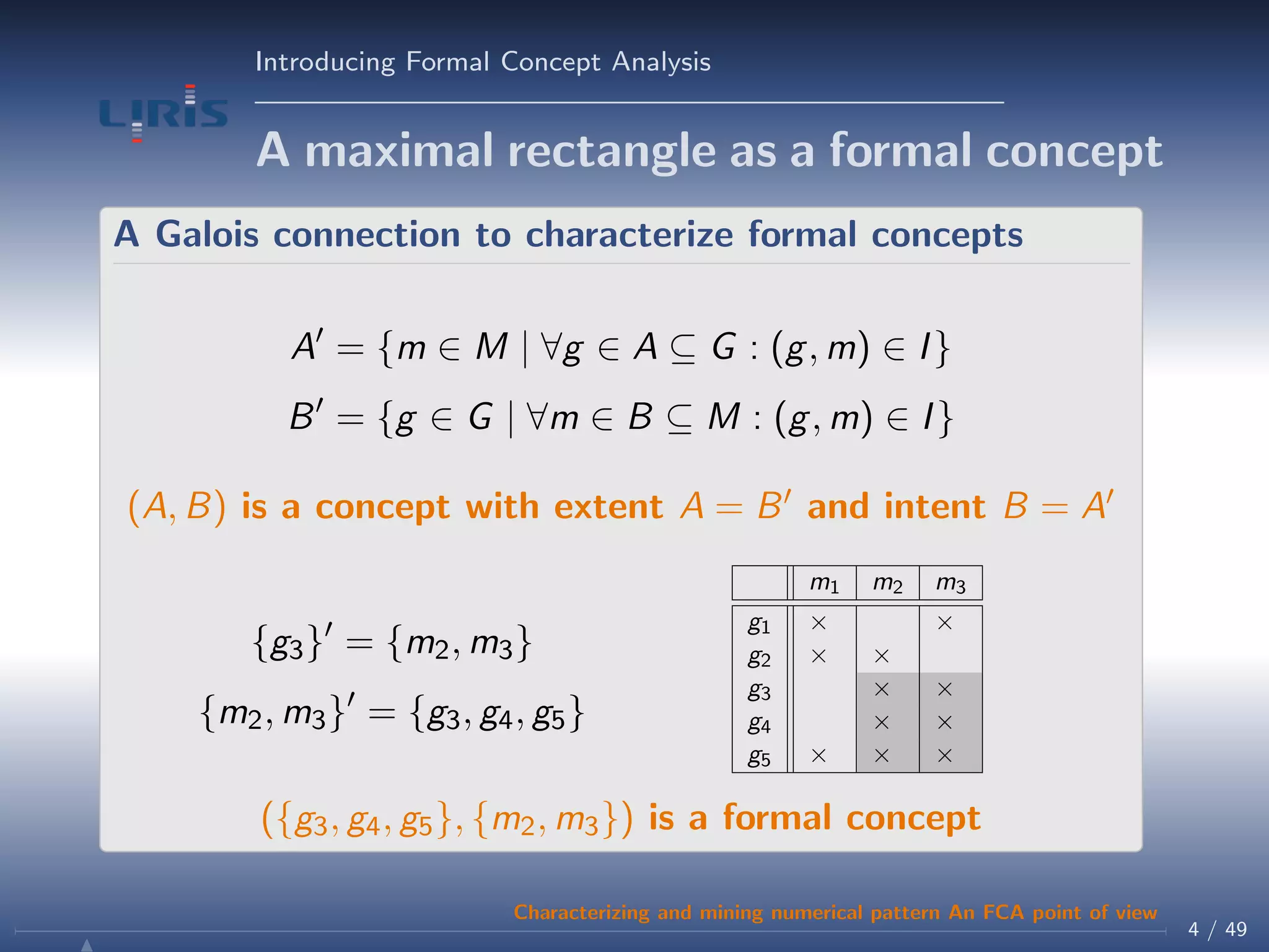 Introducing Formal Concept Analysis
A maximal rectangle as a formal concept
A Galois connection to characterize formal concepts
A = {m ∈ M | ∀g ∈ A ⊆ G : (g, m) ∈ I}
B = {g ∈ G | ∀m ∈ B ⊆ M : (g, m) ∈ I}
(A, B) is a concept with extent A = B and intent B = A
{g3} = {m2, m3}
{m2, m3} = {g3, g4, g5}
m1 m2 m3
g1 × ×
g2 × ×
g3 × ×
g4 × ×
g5 × × ×
({g3, g4, g5}, {m2, m3}) is a formal concept
4 / 49
Characterizing and mining numerical pattern An FCA point of view
 