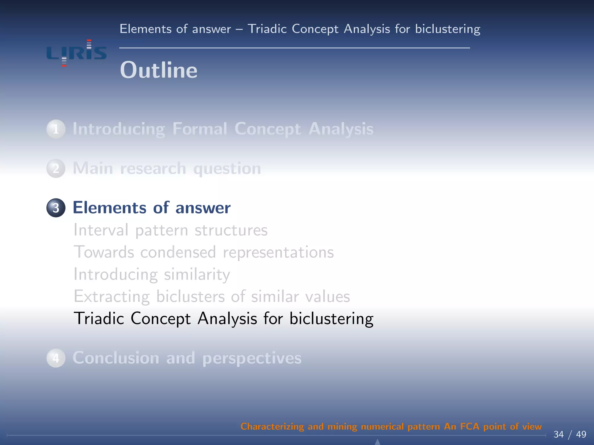 Elements of answer – Triadic Concept Analysis for biclustering
Outline
1 Introducing Formal Concept Analysis
2 Main research question
3 Elements of answer
Interval pattern structures
Towards condensed representations
Introducing similarity
Extracting biclusters of similar values
Triadic Concept Analysis for biclustering
4 Conclusion and perspectives
34 / 49
Characterizing and mining numerical pattern An FCA point of view
 