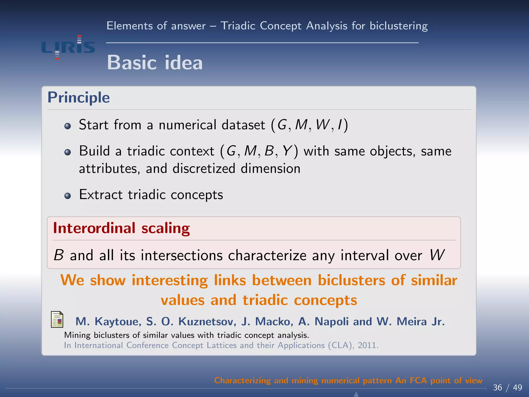 Elements of answer – Triadic Concept Analysis for biclustering
Basic idea
Principle
Start from a numerical dataset (G, M, W , I)
Build a triadic context (G, M, B, Y ) with same objects, same
attributes, and discretized dimension
Extract triadic concepts
Interordinal scaling
B and all its intersections characterize any interval over W
We show interesting links between biclusters of similar
values and triadic concepts
M. Kaytoue, S. O. Kuznetsov, J. Macko, A. Napoli and W. Meira Jr.
Mining biclusters of similar values with triadic concept analysis.
In International Conference Concept Lattices and their Applications (CLA), 2011.
36 / 49
Characterizing and mining numerical pattern An FCA point of view
 