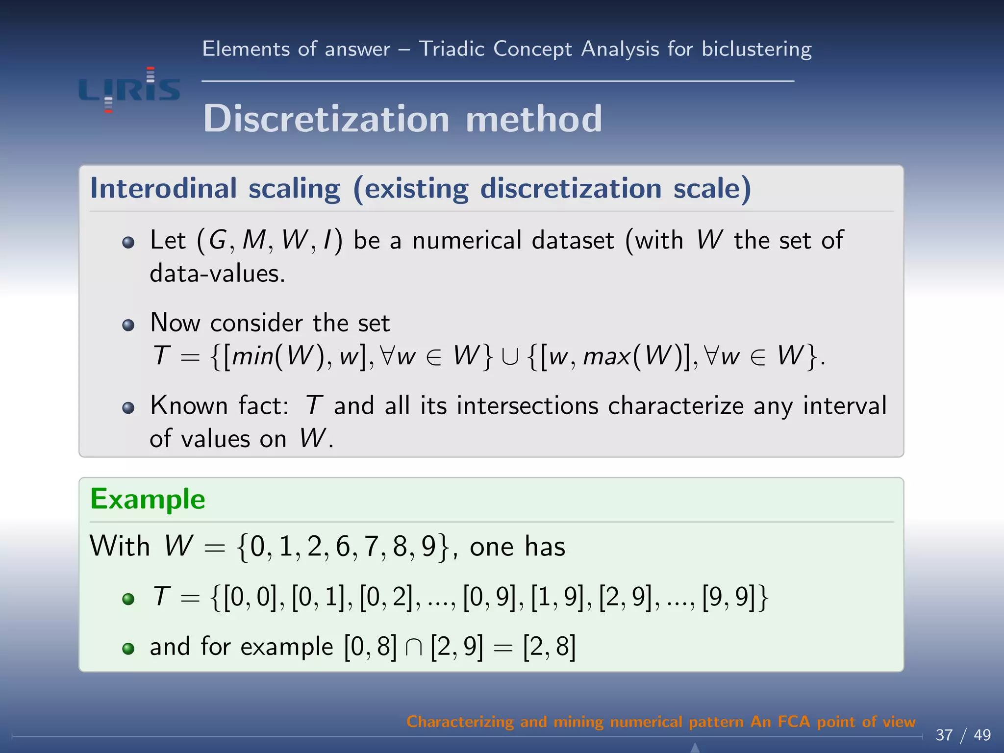 Elements of answer – Triadic Concept Analysis for biclustering
Discretization method
Interodinal scaling (existing discretization scale)
Let (G, M, W , I) be a numerical dataset (with W the set of
data-values.
Now consider the set
T = {[min(W ), w], ∀w ∈ W } ∪ {[w, max(W )], ∀w ∈ W }.
Known fact: T and all its intersections characterize any interval
of values on W .
Example
With W = {0, 1, 2, 6, 7, 8, 9}, one has
T = {[0, 0], [0, 1], [0, 2], ..., [0, 9], [1, 9], [2, 9], ..., [9, 9]}
and for example [0, 8] ∩ [2, 9] = [2, 8]
37 / 49
Characterizing and mining numerical pattern An FCA point of view
 