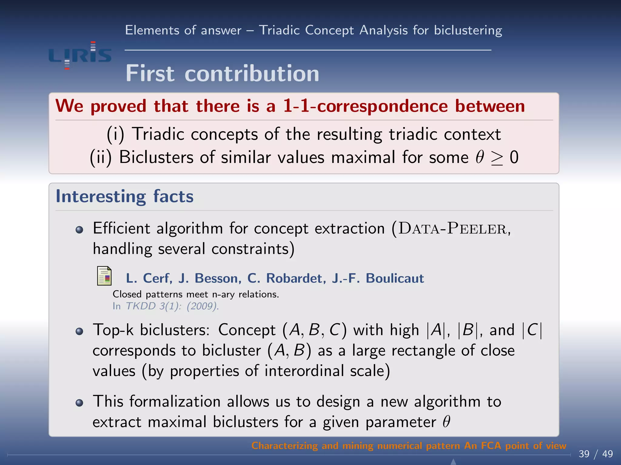 Elements of answer – Triadic Concept Analysis for biclustering
First contribution
We proved that there is a 1-1-correspondence between
(i) Triadic concepts of the resulting triadic context
(ii) Biclusters of similar values maximal for some θ ≥ 0
Interesting facts
Eﬃcient algorithm for concept extraction (Data-Peeler,
handling several constraints)
L. Cerf, J. Besson, C. Robardet, J.-F. Boulicaut
Closed patterns meet n-ary relations.
In TKDD 3(1): (2009).
Top-k biclusters: Concept (A, B, C) with high |A|, |B|, and |C|
corresponds to bicluster (A, B) as a large rectangle of close
values (by properties of interordinal scale)
This formalization allows us to design a new algorithm to
extract maximal biclusters for a given parameter θ
39 / 49
Characterizing and mining numerical pattern An FCA point of view
 